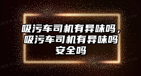 吸污車司機(jī)有異味嗎，吸污車司機(jī)有異味嗎安全嗎