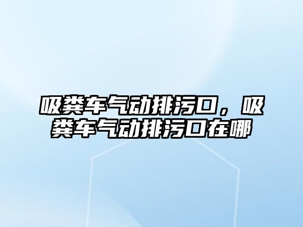 吸糞車氣動排污口，吸糞車氣動排污口在哪