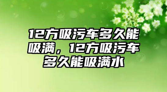 12方吸污車多久能吸滿，12方吸污車多久能吸滿水