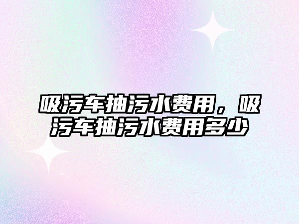 吸污車抽污水費(fèi)用，吸污車抽污水費(fèi)用多少