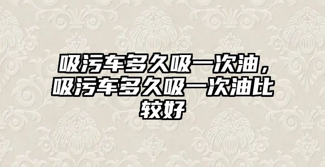 吸污車多久吸一次油，吸污車多久吸一次油比較好