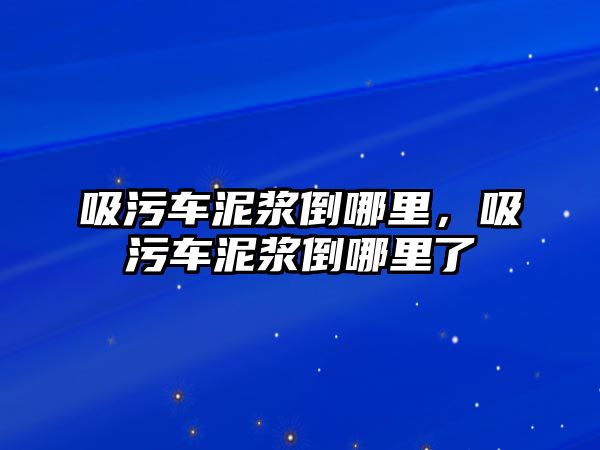 吸污車泥漿倒哪里，吸污車泥漿倒哪里了