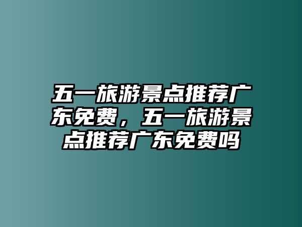 五一旅游景點(diǎn)推薦廣東免費(fèi)，五一旅游景點(diǎn)推薦廣東免費(fèi)嗎