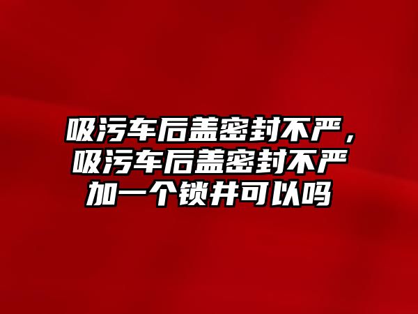 吸污車后蓋密封不嚴(yán)，吸污車后蓋密封不嚴(yán)加一個(gè)鎖井可以嗎