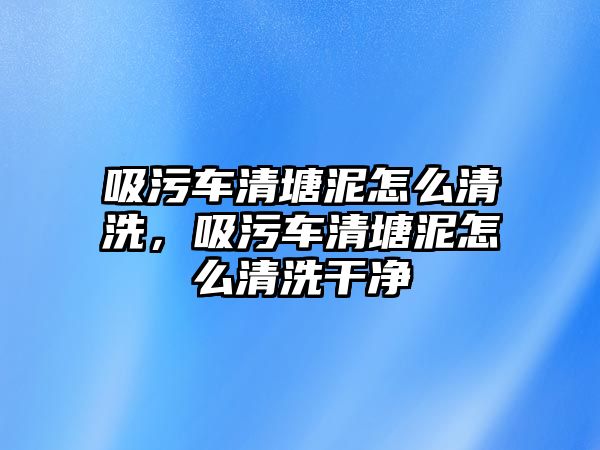 吸污車清塘泥怎么清洗，吸污車清塘泥怎么清洗干凈