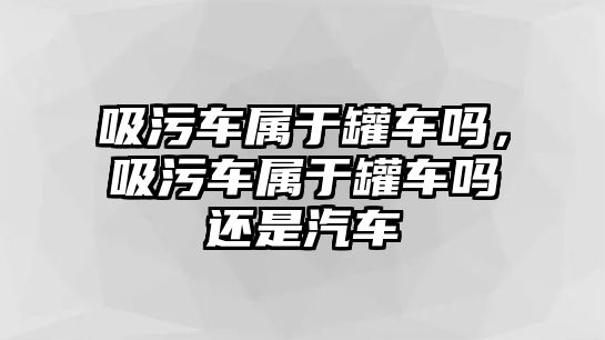 吸污車屬于罐車嗎，吸污車屬于罐車嗎還是汽車