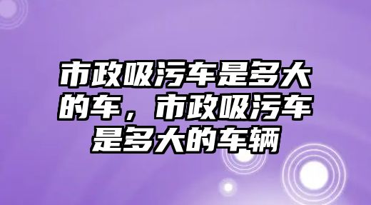 市政吸污車是多大的車，市政吸污車是多大的車輛