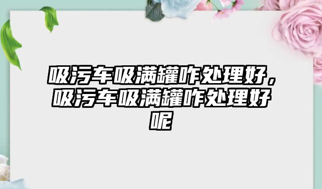 吸污車吸滿罐咋處理好，吸污車吸滿罐咋處理好呢