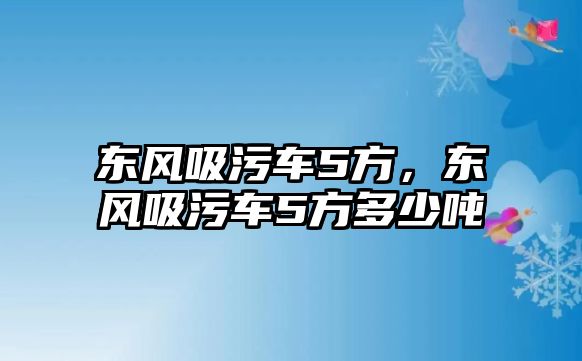 東風(fēng)吸污車5方，東風(fēng)吸污車5方多少噸