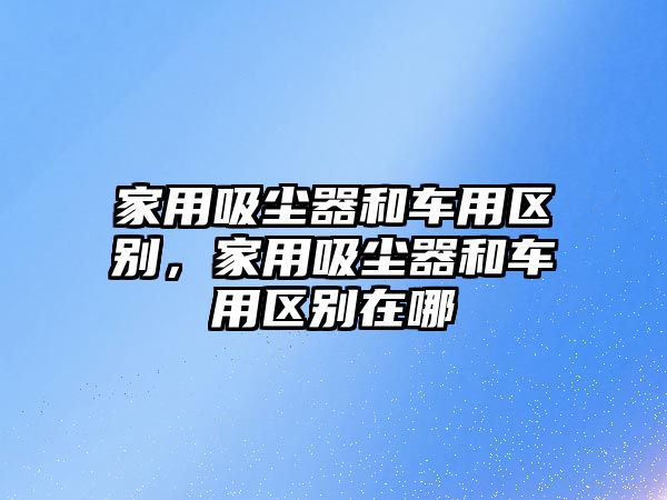 家用吸塵器和車(chē)用區(qū)別，家用吸塵器和車(chē)用區(qū)別在哪