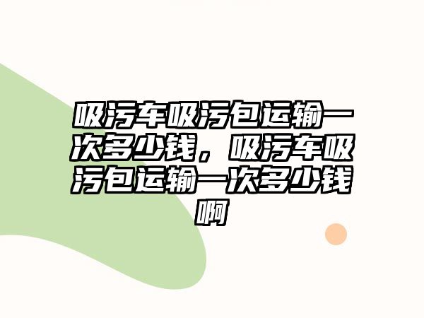 吸污車吸污包運輸一次多少錢，吸污車吸污包運輸一次多少錢啊