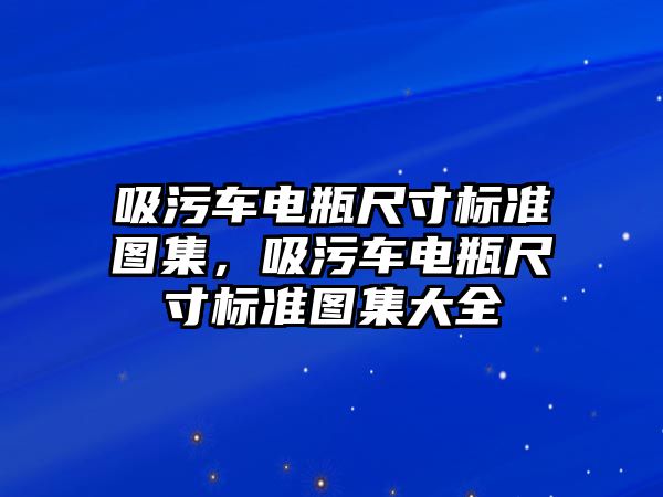 吸污車電瓶尺寸標(biāo)準(zhǔn)圖集，吸污車電瓶尺寸標(biāo)準(zhǔn)圖集大全