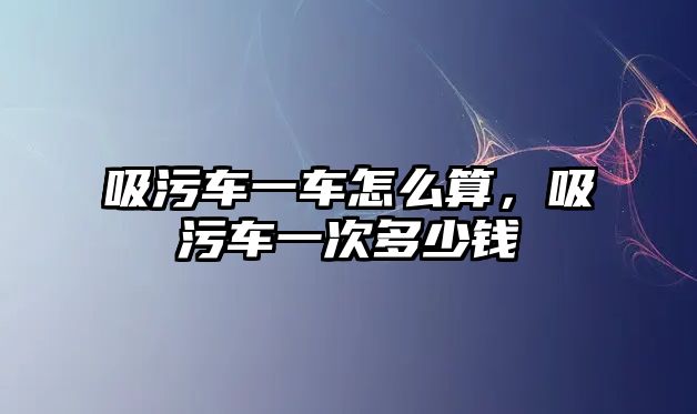 吸污車一車怎么算，吸污車一次多少錢(qián)