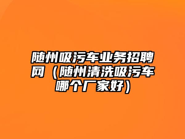 隨州吸污車業(yè)務(wù)招聘網(wǎng)（隨州清洗吸污車哪個廠家好）