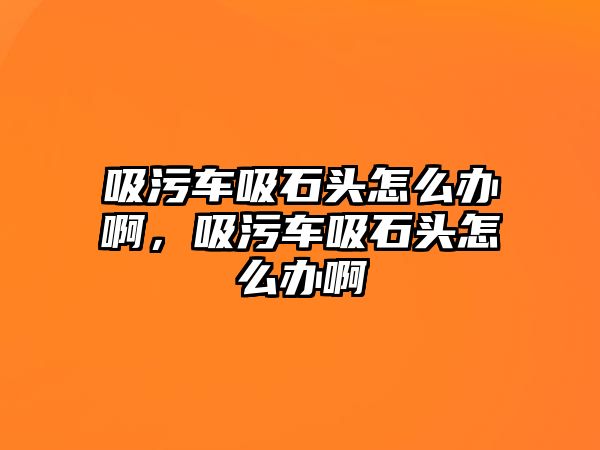 吸污車吸石頭怎么辦啊，吸污車吸石頭怎么辦啊