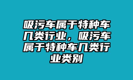 吸污車屬于特種車幾類行業(yè)，吸污車屬于特種車幾類行業(yè)類別