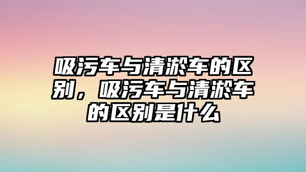 吸污車與清淤車的區(qū)別，吸污車與清淤車的區(qū)別是什么