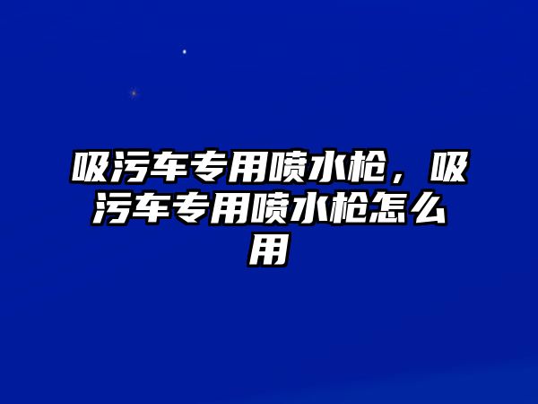 吸污車專用噴水槍，吸污車專用噴水槍怎么用