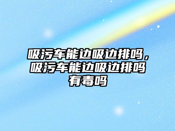 吸污車能邊吸邊排嗎，吸污車能邊吸邊排嗎有毒嗎