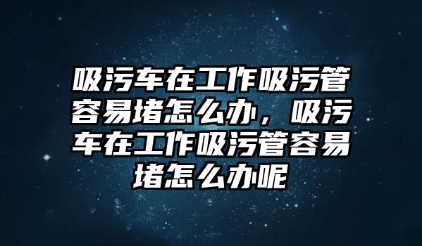 吸污車在工作吸污管容易堵怎么辦，吸污車在工作吸污管容易堵怎么辦呢