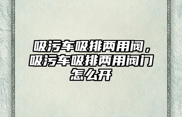 吸污車吸排兩用閥，吸污車吸排兩用閥門怎么開