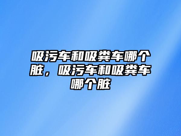 吸污車和吸糞車哪個臟，吸污車和吸糞車哪個臟