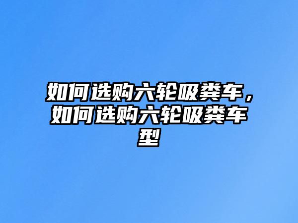 如何選購六輪吸糞車，如何選購六輪吸糞車型