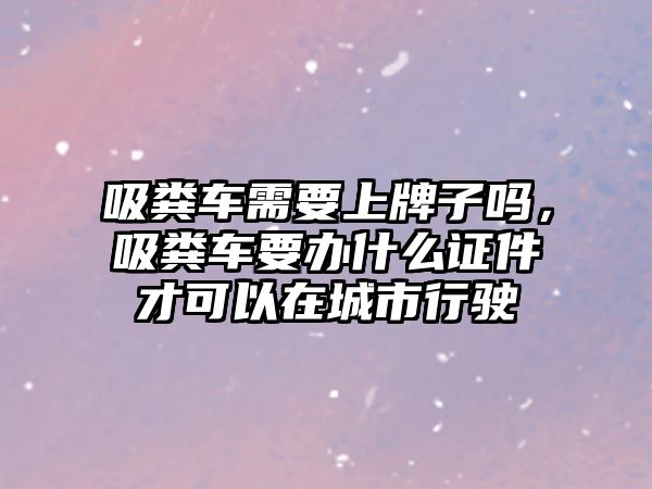 吸糞車需要上牌子嗎，吸糞車要辦什么證件才可以在城市行駛