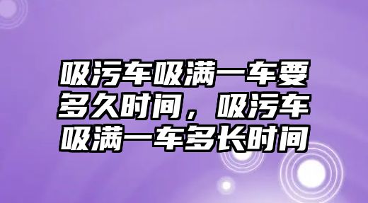 吸污車吸滿一車要多久時(shí)間，吸污車吸滿一車多長時(shí)間