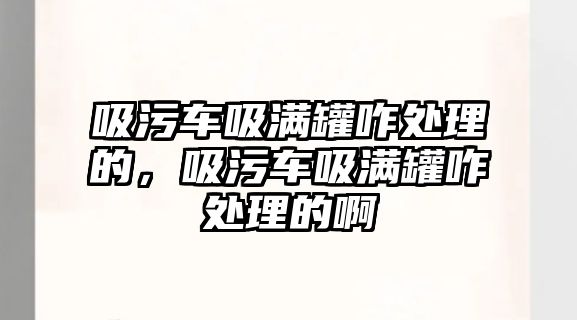 吸污車吸滿罐咋處理的，吸污車吸滿罐咋處理的啊