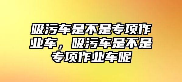 吸污車是不是專項作業(yè)車，吸污車是不是專項作業(yè)車呢