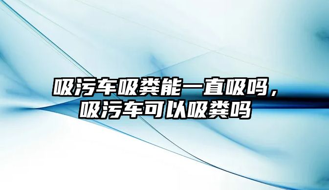 吸污車吸糞能一直吸嗎，吸污車可以吸糞嗎