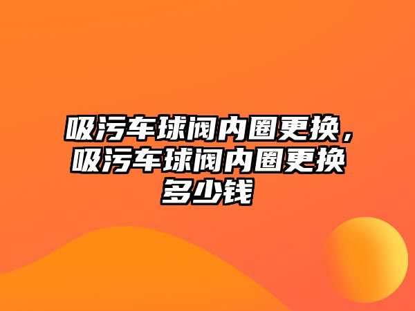 吸污車球閥內(nèi)圈更換，吸污車球閥內(nèi)圈更換多少錢