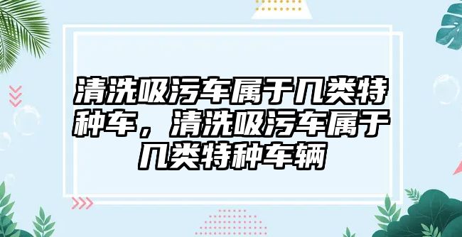 清洗吸污車屬于幾類特種車，清洗吸污車屬于幾類特種車輛