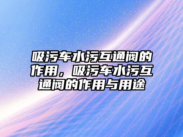 吸污車水污互通閥的作用，吸污車水污互通閥的作用與用途