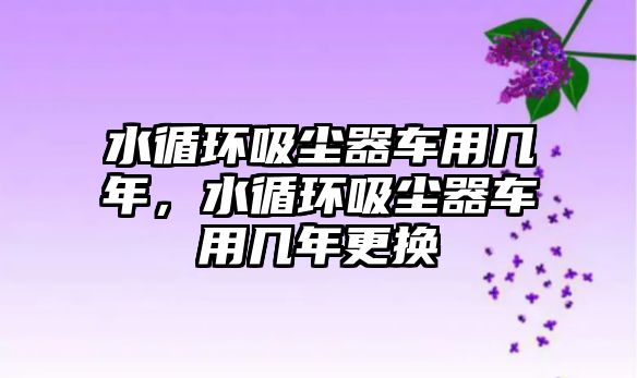 水循環(huán)吸塵器車用幾年，水循環(huán)吸塵器車用幾年更換