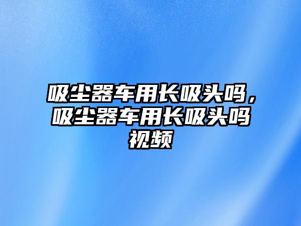 吸塵器車用長吸頭嗎，吸塵器車用長吸頭嗎視頻