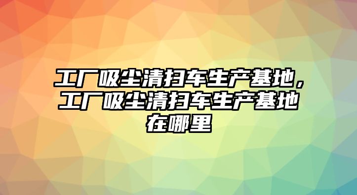 工廠(chǎng)吸塵清掃車(chē)生產(chǎn)基地，工廠(chǎng)吸塵清掃車(chē)生產(chǎn)基地在哪里