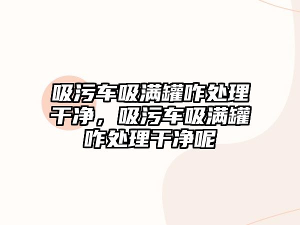 吸污車吸滿罐咋處理干凈，吸污車吸滿罐咋處理干凈呢