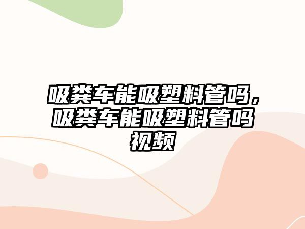 吸糞車能吸塑料管嗎，吸糞車能吸塑料管嗎視頻