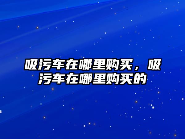 吸污車在哪里購(gòu)買，吸污車在哪里購(gòu)買的