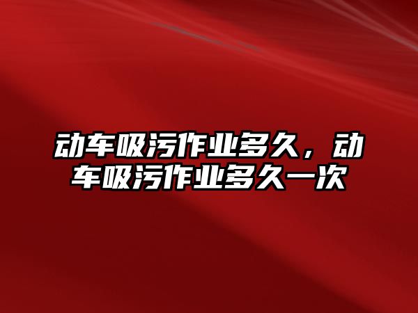 動車吸污作業(yè)多久，動車吸污作業(yè)多久一次