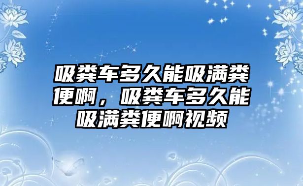 吸糞車多久能吸滿糞便啊，吸糞車多久能吸滿糞便啊視頻