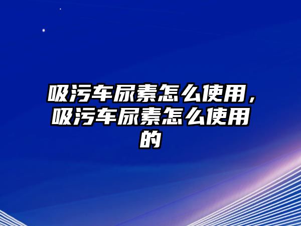 吸污車尿素怎么使用，吸污車尿素怎么使用的