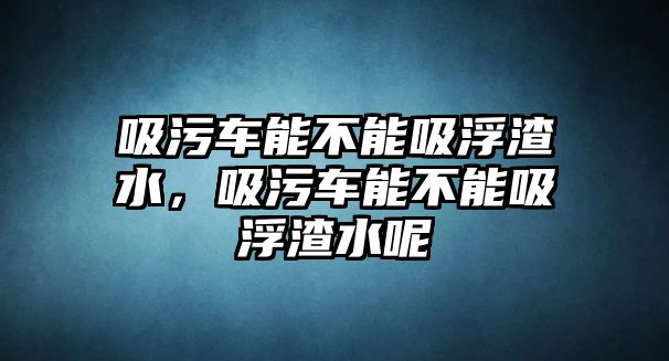 吸污車能不能吸浮渣水，吸污車能不能吸浮渣水呢