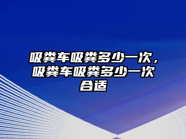 吸糞車吸糞多少一次，吸糞車吸糞多少一次合適