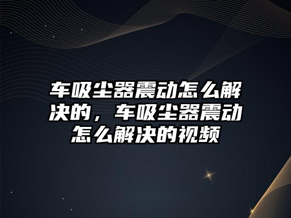 車吸塵器震動怎么解決的，車吸塵器震動怎么解決的視頻