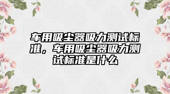 車用吸塵器吸力測(cè)試標(biāo)準(zhǔn)，車用吸塵器吸力測(cè)試標(biāo)準(zhǔn)是什么