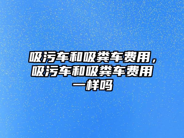 吸污車和吸糞車費(fèi)用，吸污車和吸糞車費(fèi)用一樣嗎