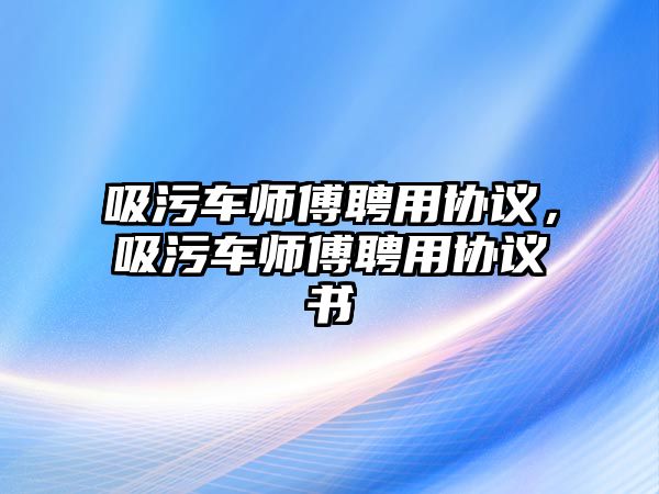 吸污車師傅聘用協(xié)議，吸污車師傅聘用協(xié)議書